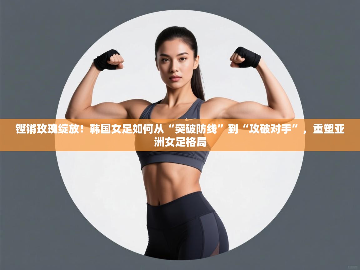 铿锵玫瑰绽放！韩国女足如何从“突破防线”到“攻破对手”，重塑亚洲女足格局  第2张
