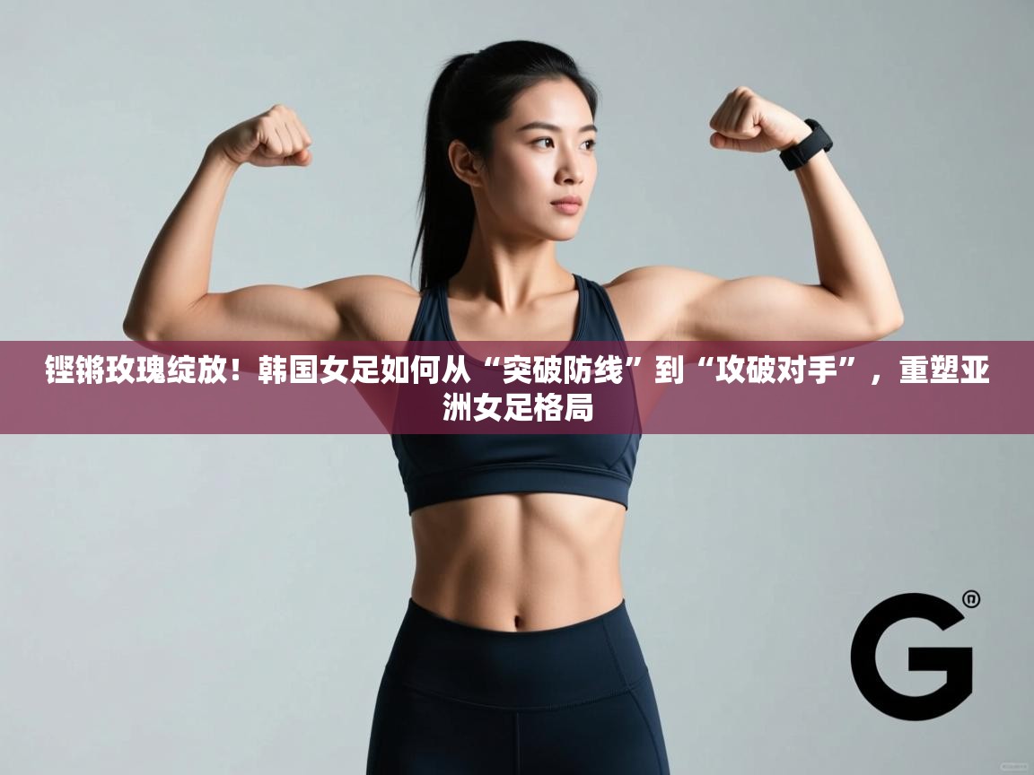 铿锵玫瑰绽放！韩国女足如何从“突破防线”到“攻破对手”，重塑亚洲女足格局